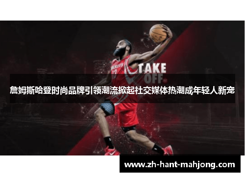 詹姆斯哈登时尚品牌引领潮流掀起社交媒体热潮成年轻人新宠